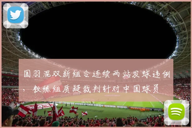 国羽混双新组合连续两站发球违例，教练组质疑裁判针对中国球员