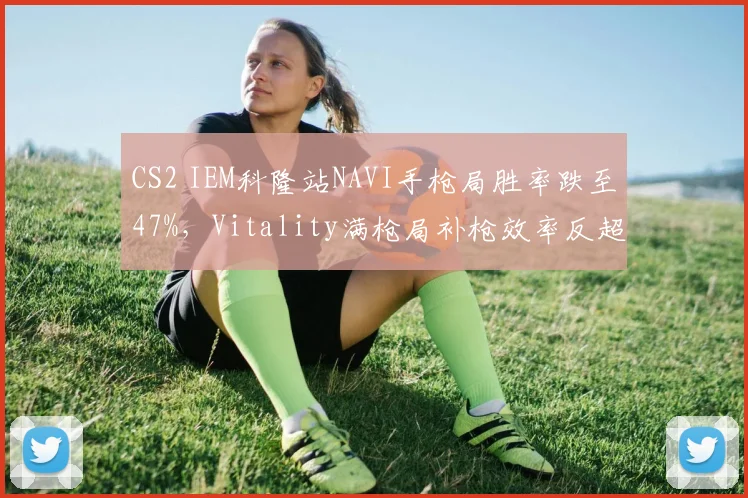 CS2 IEM科隆站NAVI手枪局胜率跌至47%，Vitality满枪局补枪效率反超成隐患