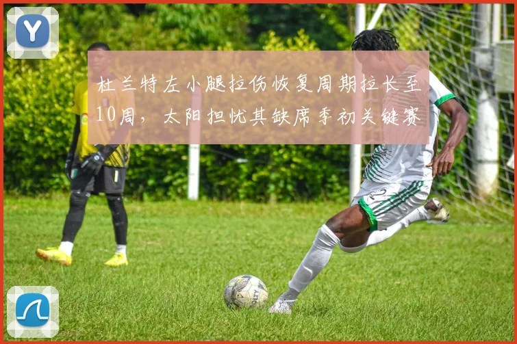 杜兰特左小腿拉伤恢复周期拉长至10周，太阳担忧其缺席季初关键赛程