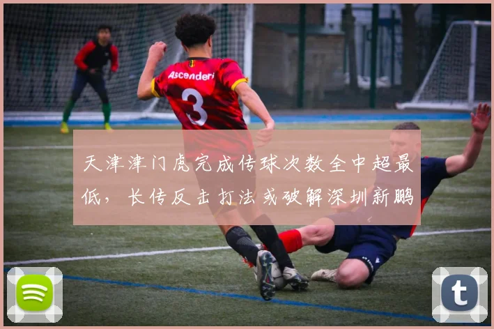 天津津门虎完成传球次数全中超最低，长传反击打法或破解深圳新鹏城防线