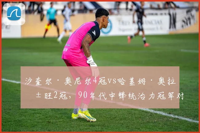 沙奎尔·奥尼尔4冠vs哈基姆·奥拉朱旺2冠，90年代中锋统治力冠军对比