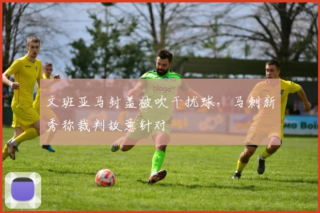 文班亚马封盖被吹干扰球，马刺新秀称裁判故意针对