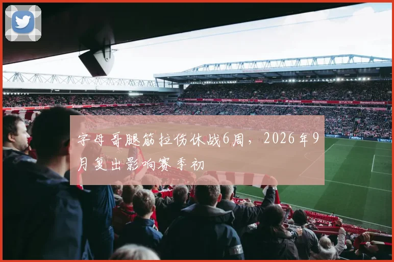 字母哥腿筋拉伤休战6周，2026年9月复出影响赛季初