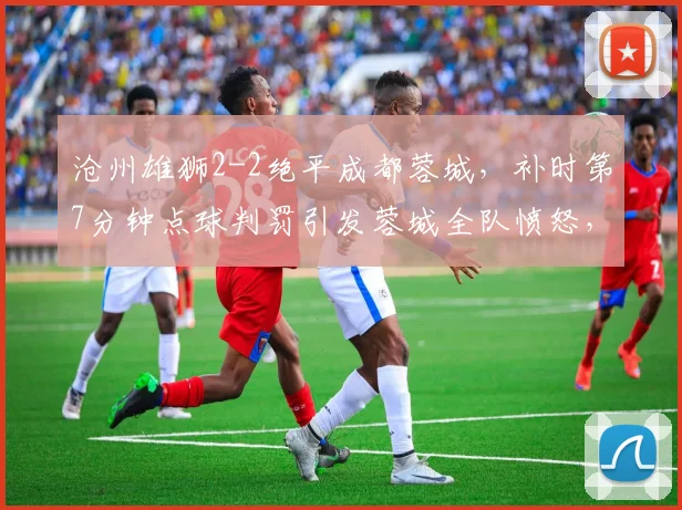 沧州雄狮2-2绝平成都蓉城，补时第7分钟点球判罚引发蓉城全队愤怒，主帅怒摔战术板