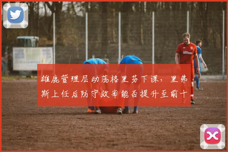 雄鹿管理层动荡格里芬下课，里弗斯上任后防守效率能否提升至前十__br_