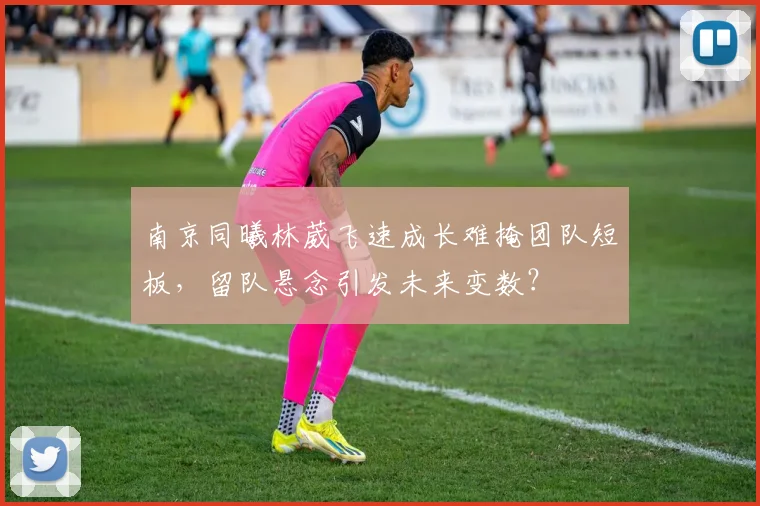 南京同曦林葳飞速成长难掩团队短板，留队悬念引发未来变数？